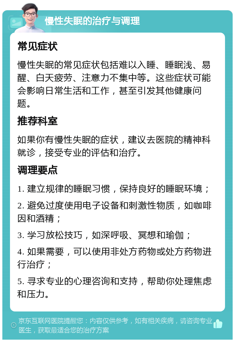 慢性失眠的治疗与调理 常见症状 慢性失眠的常见症状包括难以入睡、睡眠浅、易醒、白天疲劳、注意力不集中等。这些症状可能会影响日常生活和工作，甚至引发其他健康问题。 推荐科室 如果你有慢性失眠的症状，建议去医院的精神科就诊，接受专业的评估和治疗。 调理要点 1. 建立规律的睡眠习惯，保持良好的睡眠环境； 2. 避免过度使用电子设备和刺激性物质，如咖啡因和酒精； 3. 学习放松技巧，如深呼吸、冥想和瑜伽； 4. 如果需要，可以使用非处方药物或处方药物进行治疗； 5. 寻求专业的心理咨询和支持，帮助你处理焦虑和压力。