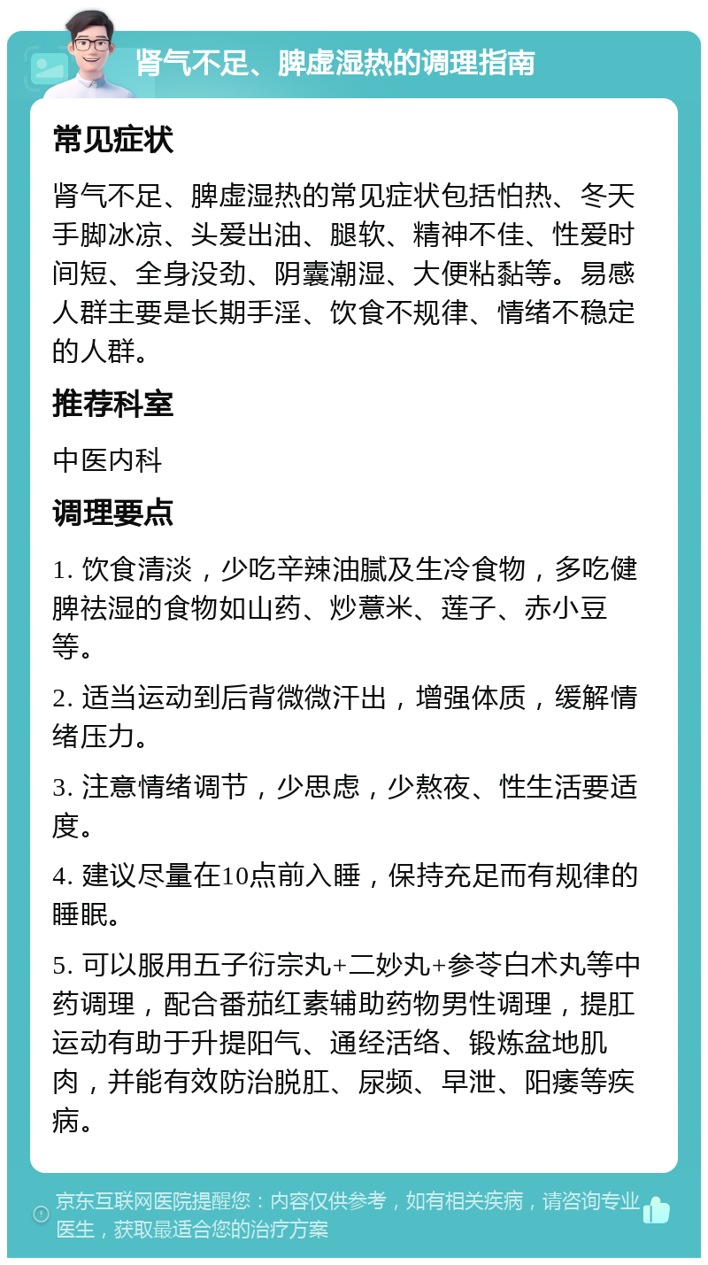 肾气不足、脾虚湿热的调理指南 常见症状 肾气不足、脾虚湿热的常见症状包括怕热、冬天手脚冰凉、头爱出油、腿软、精神不佳、性爱时间短、全身没劲、阴囊潮湿、大便粘黏等。易感人群主要是长期手淫、饮食不规律、情绪不稳定的人群。 推荐科室 中医内科 调理要点 1. 饮食清淡，少吃辛辣油腻及生冷食物，多吃健脾祛湿的食物如山药、炒薏米、莲子、赤小豆等。 2. 适当运动到后背微微汗出，增强体质，缓解情绪压力。 3. 注意情绪调节，少思虑，少熬夜、性生活要适度。 4. 建议尽量在10点前入睡，保持充足而有规律的睡眠。 5. 可以服用五子衍宗丸+二妙丸+参苓白术丸等中药调理，配合番茄红素辅助药物男性调理，提肛运动有助于升提阳气、通经活络、锻炼盆地肌肉，并能有效防治脱肛、尿频、早泄、阳痿等疾病。