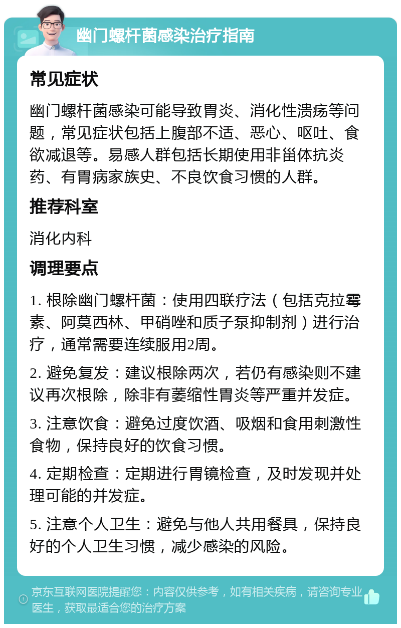 幽门螺杆菌感染治疗指南 常见症状 幽门螺杆菌感染可能导致胃炎、消化性溃疡等问题，常见症状包括上腹部不适、恶心、呕吐、食欲减退等。易感人群包括长期使用非甾体抗炎药、有胃病家族史、不良饮食习惯的人群。 推荐科室 消化内科 调理要点 1. 根除幽门螺杆菌：使用四联疗法（包括克拉霉素、阿莫西林、甲硝唑和质子泵抑制剂）进行治疗，通常需要连续服用2周。 2. 避免复发：建议根除两次，若仍有感染则不建议再次根除，除非有萎缩性胃炎等严重并发症。 3. 注意饮食：避免过度饮酒、吸烟和食用刺激性食物，保持良好的饮食习惯。 4. 定期检查：定期进行胃镜检查，及时发现并处理可能的并发症。 5. 注意个人卫生：避免与他人共用餐具，保持良好的个人卫生习惯，减少感染的风险。