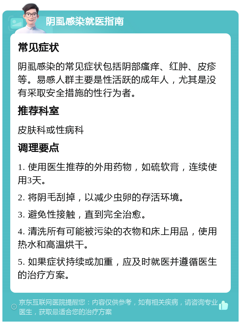 阴虱感染就医指南 常见症状 阴虱感染的常见症状包括阴部瘙痒、红肿、皮疹等。易感人群主要是性活跃的成年人，尤其是没有采取安全措施的性行为者。 推荐科室 皮肤科或性病科 调理要点 1. 使用医生推荐的外用药物，如硫软膏，连续使用3天。 2. 将阴毛刮掉，以减少虫卵的存活环境。 3. 避免性接触，直到完全治愈。 4. 清洗所有可能被污染的衣物和床上用品，使用热水和高温烘干。 5. 如果症状持续或加重，应及时就医并遵循医生的治疗方案。