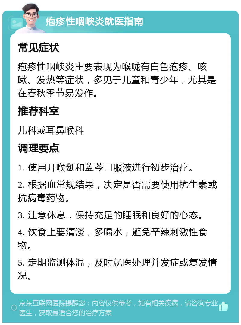 疱疹性咽峡炎就医指南 常见症状 疱疹性咽峡炎主要表现为喉咙有白色疱疹、咳嗽、发热等症状，多见于儿童和青少年，尤其是在春秋季节易发作。 推荐科室 儿科或耳鼻喉科 调理要点 1. 使用开喉剑和蓝芩口服液进行初步治疗。 2. 根据血常规结果，决定是否需要使用抗生素或抗病毒药物。 3. 注意休息，保持充足的睡眠和良好的心态。 4. 饮食上要清淡，多喝水，避免辛辣刺激性食物。 5. 定期监测体温，及时就医处理并发症或复发情况。