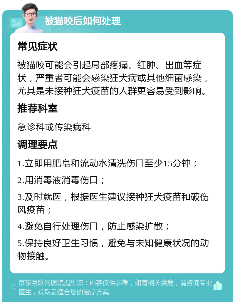 被猫咬后如何处理 常见症状 被猫咬可能会引起局部疼痛、红肿、出血等症状，严重者可能会感染狂犬病或其他细菌感染，尤其是未接种狂犬疫苗的人群更容易受到影响。 推荐科室 急诊科或传染病科 调理要点 1.立即用肥皂和流动水清洗伤口至少15分钟； 2.用消毒液消毒伤口； 3.及时就医，根据医生建议接种狂犬疫苗和破伤风疫苗； 4.避免自行处理伤口，防止感染扩散； 5.保持良好卫生习惯，避免与未知健康状况的动物接触。