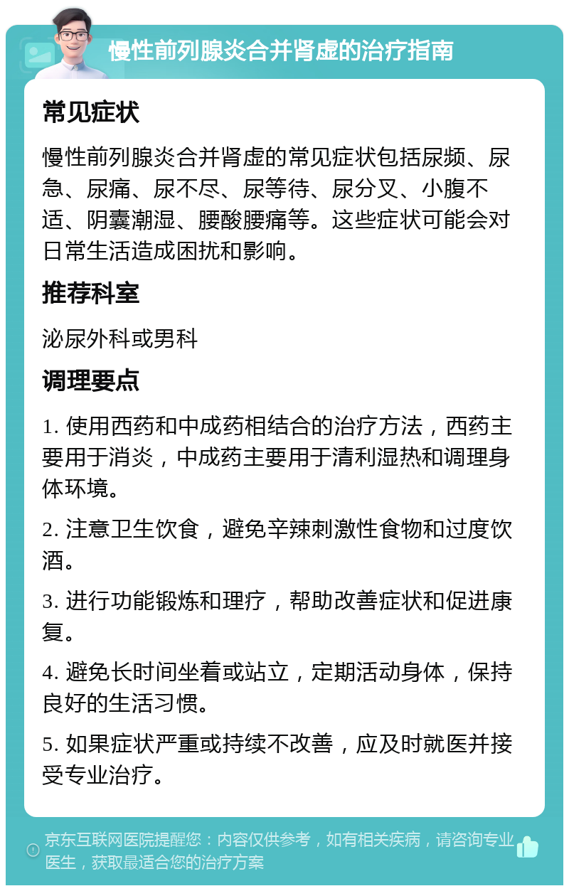 慢性前列腺炎合并肾虚的治疗指南 常见症状 慢性前列腺炎合并肾虚的常见症状包括尿频、尿急、尿痛、尿不尽、尿等待、尿分叉、小腹不适、阴囊潮湿、腰酸腰痛等。这些症状可能会对日常生活造成困扰和影响。 推荐科室 泌尿外科或男科 调理要点 1. 使用西药和中成药相结合的治疗方法，西药主要用于消炎，中成药主要用于清利湿热和调理身体环境。 2. 注意卫生饮食，避免辛辣刺激性食物和过度饮酒。 3. 进行功能锻炼和理疗，帮助改善症状和促进康复。 4. 避免长时间坐着或站立，定期活动身体，保持良好的生活习惯。 5. 如果症状严重或持续不改善，应及时就医并接受专业治疗。