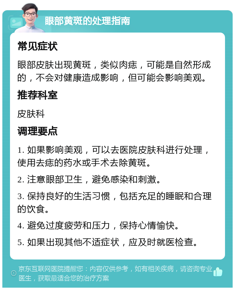 眼部黄斑的处理指南 常见症状 眼部皮肤出现黄斑，类似肉痣，可能是自然形成的，不会对健康造成影响，但可能会影响美观。 推荐科室 皮肤科 调理要点 1. 如果影响美观，可以去医院皮肤科进行处理，使用去痣的药水或手术去除黄斑。 2. 注意眼部卫生，避免感染和刺激。 3. 保持良好的生活习惯，包括充足的睡眠和合理的饮食。 4. 避免过度疲劳和压力，保持心情愉快。 5. 如果出现其他不适症状，应及时就医检查。