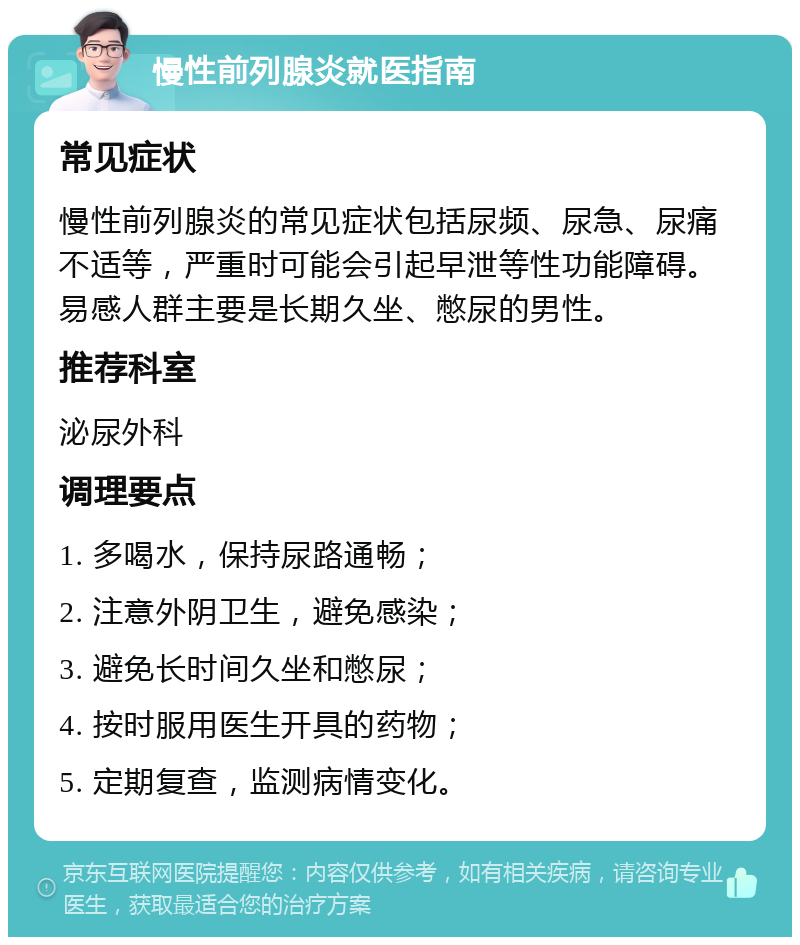 慢性前列腺炎就医指南 常见症状 慢性前列腺炎的常见症状包括尿频、尿急、尿痛不适等，严重时可能会引起早泄等性功能障碍。易感人群主要是长期久坐、憋尿的男性。 推荐科室 泌尿外科 调理要点 1. 多喝水，保持尿路通畅； 2. 注意外阴卫生，避免感染； 3. 避免长时间久坐和憋尿； 4. 按时服用医生开具的药物； 5. 定期复查，监测病情变化。