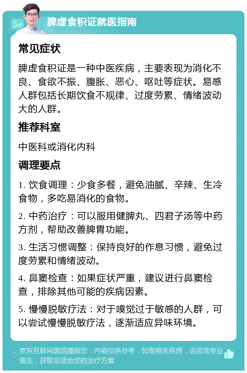 脾虚食积证就医指南 常见症状 脾虚食积证是一种中医疾病，主要表现为消化不良、食欲不振、腹胀、恶心、呕吐等症状。易感人群包括长期饮食不规律、过度劳累、情绪波动大的人群。 推荐科室 中医科或消化内科 调理要点 1. 饮食调理：少食多餐，避免油腻、辛辣、生冷食物，多吃易消化的食物。 2. 中药治疗：可以服用健脾丸、四君子汤等中药方剂，帮助改善脾胃功能。 3. 生活习惯调整：保持良好的作息习惯，避免过度劳累和情绪波动。 4. 鼻窦检查：如果症状严重，建议进行鼻窦检查，排除其他可能的疾病因素。 5. 慢慢脱敏疗法：对于嗅觉过于敏感的人群，可以尝试慢慢脱敏疗法，逐渐适应异味环境。