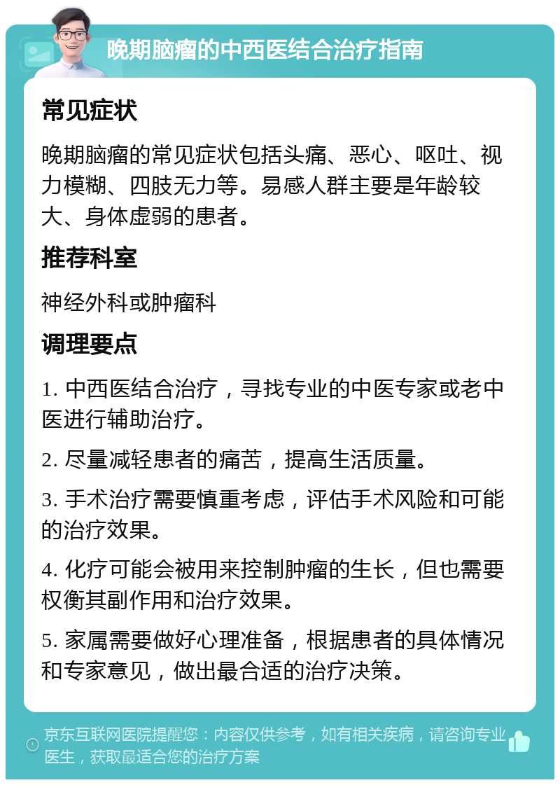 晚期脑瘤的中西医结合治疗指南 常见症状 晚期脑瘤的常见症状包括头痛、恶心、呕吐、视力模糊、四肢无力等。易感人群主要是年龄较大、身体虚弱的患者。 推荐科室 神经外科或肿瘤科 调理要点 1. 中西医结合治疗，寻找专业的中医专家或老中医进行辅助治疗。 2. 尽量减轻患者的痛苦，提高生活质量。 3. 手术治疗需要慎重考虑，评估手术风险和可能的治疗效果。 4. 化疗可能会被用来控制肿瘤的生长，但也需要权衡其副作用和治疗效果。 5. 家属需要做好心理准备，根据患者的具体情况和专家意见，做出最合适的治疗决策。