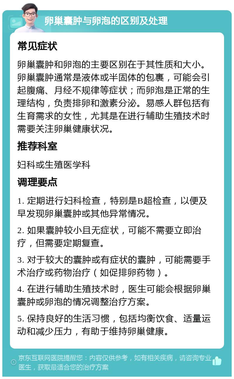 卵巢囊肿与卵泡的区别及处理 常见症状 卵巢囊肿和卵泡的主要区别在于其性质和大小。卵巢囊肿通常是液体或半固体的包裹，可能会引起腹痛、月经不规律等症状；而卵泡是正常的生理结构，负责排卵和激素分泌。易感人群包括有生育需求的女性，尤其是在进行辅助生殖技术时需要关注卵巢健康状况。 推荐科室 妇科或生殖医学科 调理要点 1. 定期进行妇科检查，特别是B超检查，以便及早发现卵巢囊肿或其他异常情况。 2. 如果囊肿较小且无症状，可能不需要立即治疗，但需要定期复查。 3. 对于较大的囊肿或有症状的囊肿，可能需要手术治疗或药物治疗（如促排卵药物）。 4. 在进行辅助生殖技术时，医生可能会根据卵巢囊肿或卵泡的情况调整治疗方案。 5. 保持良好的生活习惯，包括均衡饮食、适量运动和减少压力，有助于维持卵巢健康。