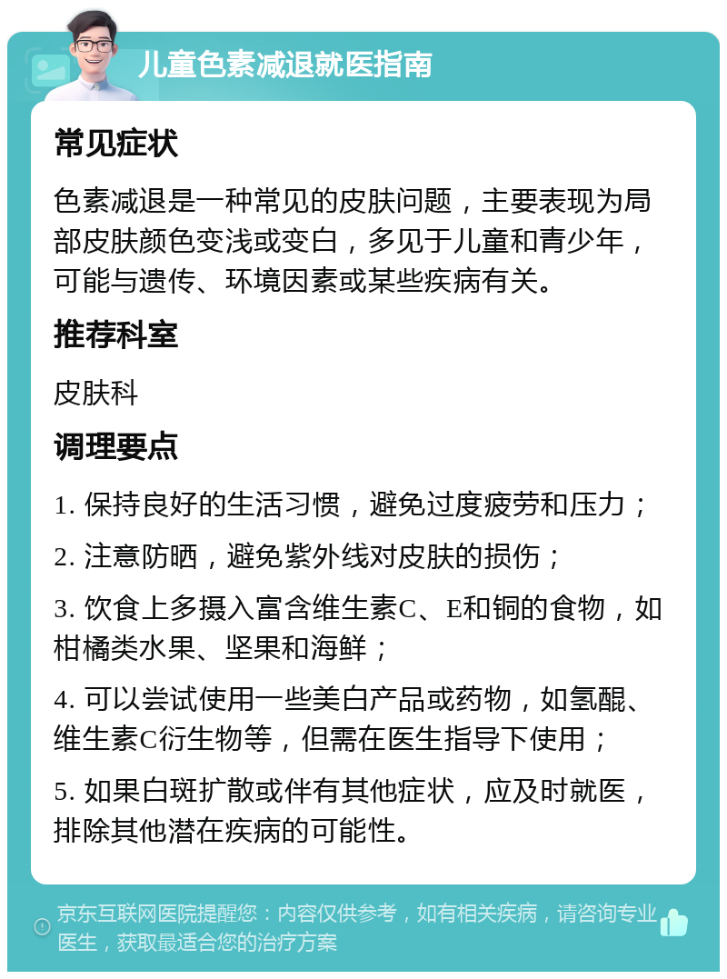 儿童色素减退就医指南 常见症状 色素减退是一种常见的皮肤问题，主要表现为局部皮肤颜色变浅或变白，多见于儿童和青少年，可能与遗传、环境因素或某些疾病有关。 推荐科室 皮肤科 调理要点 1. 保持良好的生活习惯，避免过度疲劳和压力； 2. 注意防晒，避免紫外线对皮肤的损伤； 3. 饮食上多摄入富含维生素C、E和铜的食物，如柑橘类水果、坚果和海鲜； 4. 可以尝试使用一些美白产品或药物，如氢醌、维生素C衍生物等，但需在医生指导下使用； 5. 如果白斑扩散或伴有其他症状，应及时就医，排除其他潜在疾病的可能性。