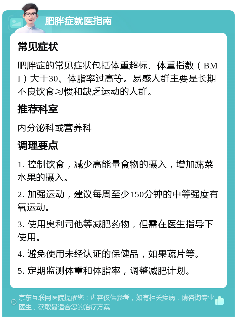 肥胖症就医指南 常见症状 肥胖症的常见症状包括体重超标、体重指数（BMI）大于30、体脂率过高等。易感人群主要是长期不良饮食习惯和缺乏运动的人群。 推荐科室 内分泌科或营养科 调理要点 1. 控制饮食，减少高能量食物的摄入，增加蔬菜水果的摄入。 2. 加强运动，建议每周至少150分钟的中等强度有氧运动。 3. 使用奥利司他等减肥药物，但需在医生指导下使用。 4. 避免使用未经认证的保健品，如果蔬片等。 5. 定期监测体重和体脂率，调整减肥计划。