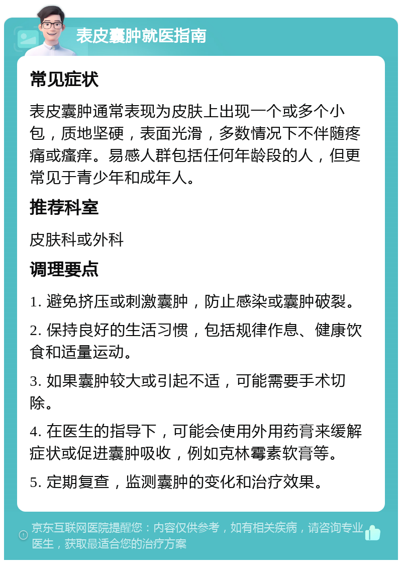 表皮囊肿就医指南 常见症状 表皮囊肿通常表现为皮肤上出现一个或多个小包，质地坚硬，表面光滑，多数情况下不伴随疼痛或瘙痒。易感人群包括任何年龄段的人，但更常见于青少年和成年人。 推荐科室 皮肤科或外科 调理要点 1. 避免挤压或刺激囊肿，防止感染或囊肿破裂。 2. 保持良好的生活习惯，包括规律作息、健康饮食和适量运动。 3. 如果囊肿较大或引起不适，可能需要手术切除。 4. 在医生的指导下，可能会使用外用药膏来缓解症状或促进囊肿吸收，例如克林霉素软膏等。 5. 定期复查，监测囊肿的变化和治疗效果。