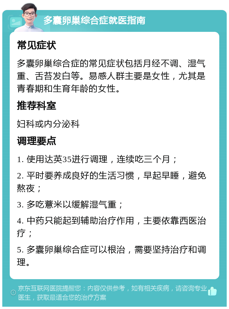 多囊卵巢综合症就医指南 常见症状 多囊卵巢综合症的常见症状包括月经不调、湿气重、舌苔发白等。易感人群主要是女性，尤其是青春期和生育年龄的女性。 推荐科室 妇科或内分泌科 调理要点 1. 使用达英35进行调理，连续吃三个月； 2. 平时要养成良好的生活习惯，早起早睡，避免熬夜； 3. 多吃薏米以缓解湿气重； 4. 中药只能起到辅助治疗作用，主要依靠西医治疗； 5. 多囊卵巢综合症可以根治，需要坚持治疗和调理。