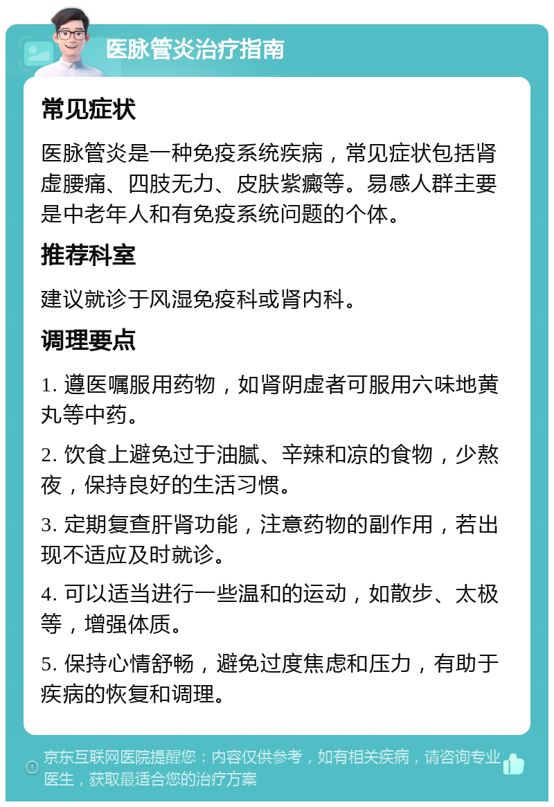 医脉管炎治疗指南 常见症状 医脉管炎是一种免疫系统疾病，常见症状包括肾虚腰痛、四肢无力、皮肤紫癜等。易感人群主要是中老年人和有免疫系统问题的个体。 推荐科室 建议就诊于风湿免疫科或肾内科。 调理要点 1. 遵医嘱服用药物，如肾阴虚者可服用六味地黄丸等中药。 2. 饮食上避免过于油腻、辛辣和凉的食物，少熬夜，保持良好的生活习惯。 3. 定期复查肝肾功能，注意药物的副作用，若出现不适应及时就诊。 4. 可以适当进行一些温和的运动，如散步、太极等，增强体质。 5. 保持心情舒畅，避免过度焦虑和压力，有助于疾病的恢复和调理。