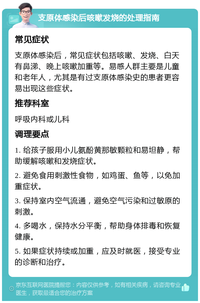 支原体感染后咳嗽发烧的处理指南 常见症状 支原体感染后，常见症状包括咳嗽、发烧、白天有鼻涕、晚上咳嗽加重等。易感人群主要是儿童和老年人，尤其是有过支原体感染史的患者更容易出现这些症状。 推荐科室 呼吸内科或儿科 调理要点 1. 给孩子服用小儿氨酚黄那敏颗粒和易坦静，帮助缓解咳嗽和发烧症状。 2. 避免食用刺激性食物，如鸡蛋、鱼等，以免加重症状。 3. 保持室内空气流通，避免空气污染和过敏原的刺激。 4. 多喝水，保持水分平衡，帮助身体排毒和恢复健康。 5. 如果症状持续或加重，应及时就医，接受专业的诊断和治疗。