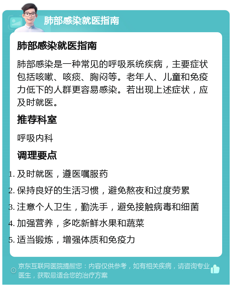 肺部感染就医指南 肺部感染就医指南 肺部感染是一种常见的呼吸系统疾病，主要症状包括咳嗽、咳痰、胸闷等。老年人、儿童和免疫力低下的人群更容易感染。若出现上述症状，应及时就医。 推荐科室 呼吸内科 调理要点 及时就医，遵医嘱服药 保持良好的生活习惯，避免熬夜和过度劳累 注意个人卫生，勤洗手，避免接触病毒和细菌 加强营养，多吃新鲜水果和蔬菜 适当锻炼，增强体质和免疫力