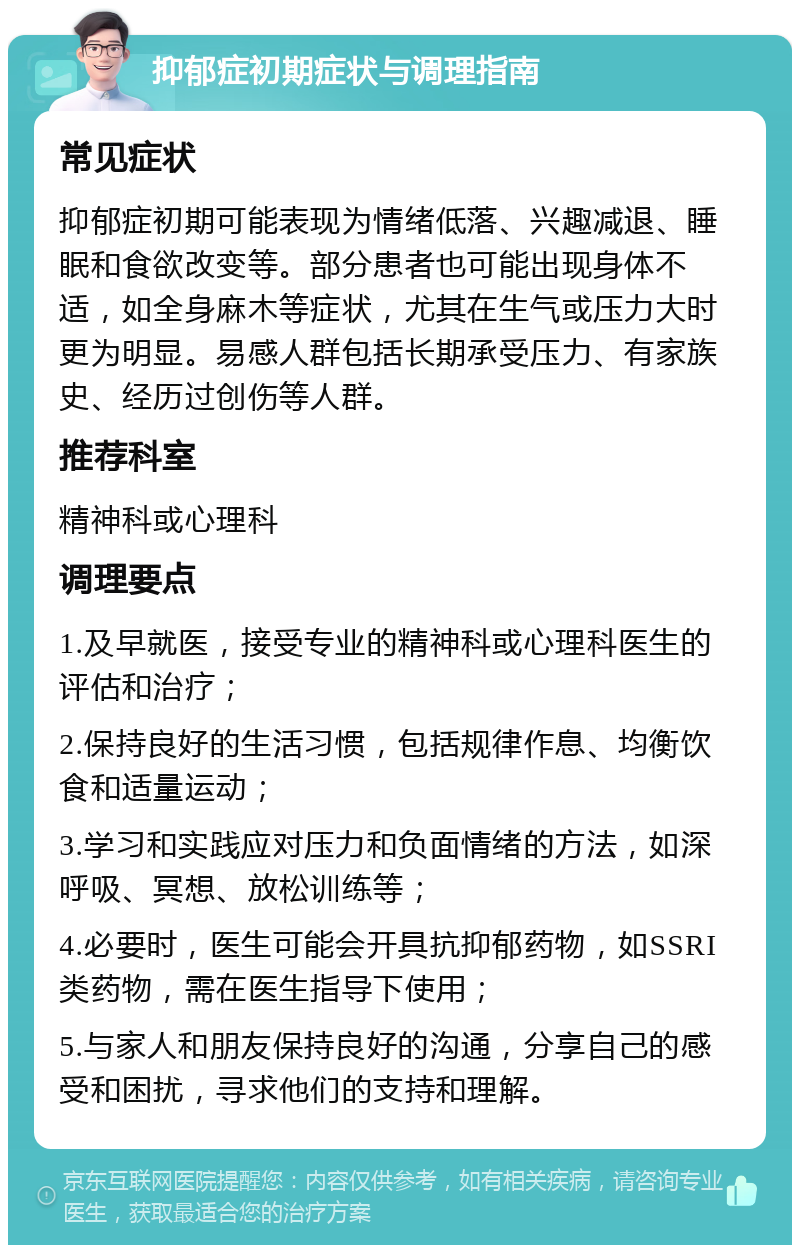 抑郁症初期症状与调理指南 常见症状 抑郁症初期可能表现为情绪低落、兴趣减退、睡眠和食欲改变等。部分患者也可能出现身体不适，如全身麻木等症状，尤其在生气或压力大时更为明显。易感人群包括长期承受压力、有家族史、经历过创伤等人群。 推荐科室 精神科或心理科 调理要点 1.及早就医，接受专业的精神科或心理科医生的评估和治疗； 2.保持良好的生活习惯，包括规律作息、均衡饮食和适量运动； 3.学习和实践应对压力和负面情绪的方法，如深呼吸、冥想、放松训练等； 4.必要时，医生可能会开具抗抑郁药物，如SSRI类药物，需在医生指导下使用； 5.与家人和朋友保持良好的沟通，分享自己的感受和困扰，寻求他们的支持和理解。