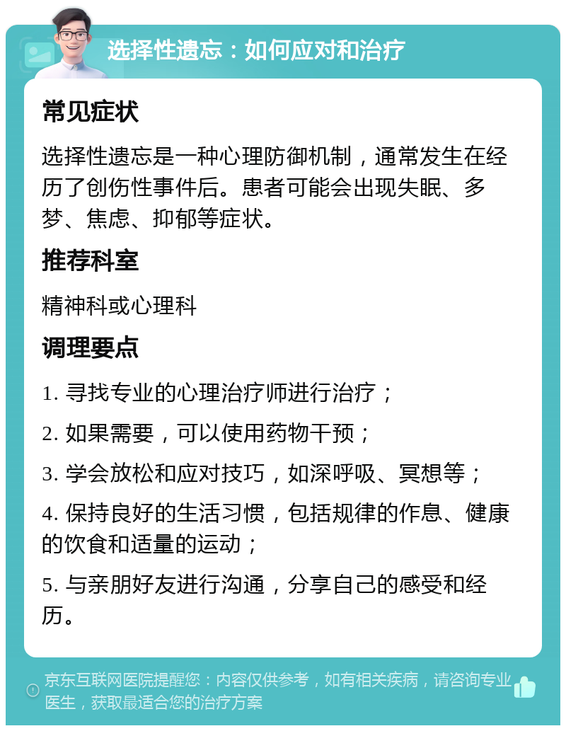 选择性遗忘：如何应对和治疗 常见症状 选择性遗忘是一种心理防御机制，通常发生在经历了创伤性事件后。患者可能会出现失眠、多梦、焦虑、抑郁等症状。 推荐科室 精神科或心理科 调理要点 1. 寻找专业的心理治疗师进行治疗； 2. 如果需要，可以使用药物干预； 3. 学会放松和应对技巧，如深呼吸、冥想等； 4. 保持良好的生活习惯，包括规律的作息、健康的饮食和适量的运动； 5. 与亲朋好友进行沟通，分享自己的感受和经历。