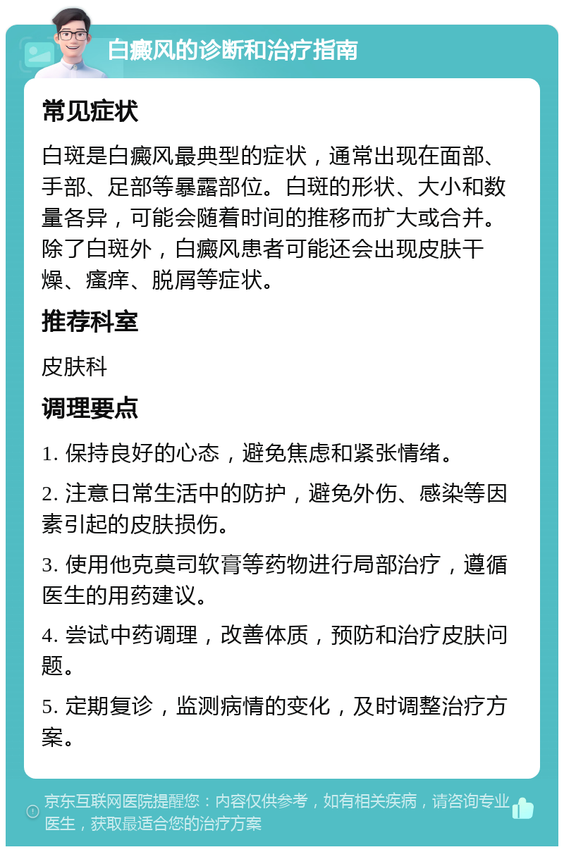 白癜风的诊断和治疗指南 常见症状 白斑是白癜风最典型的症状，通常出现在面部、手部、足部等暴露部位。白斑的形状、大小和数量各异，可能会随着时间的推移而扩大或合并。除了白斑外，白癜风患者可能还会出现皮肤干燥、瘙痒、脱屑等症状。 推荐科室 皮肤科 调理要点 1. 保持良好的心态，避免焦虑和紧张情绪。 2. 注意日常生活中的防护，避免外伤、感染等因素引起的皮肤损伤。 3. 使用他克莫司软膏等药物进行局部治疗，遵循医生的用药建议。 4. 尝试中药调理，改善体质，预防和治疗皮肤问题。 5. 定期复诊，监测病情的变化，及时调整治疗方案。