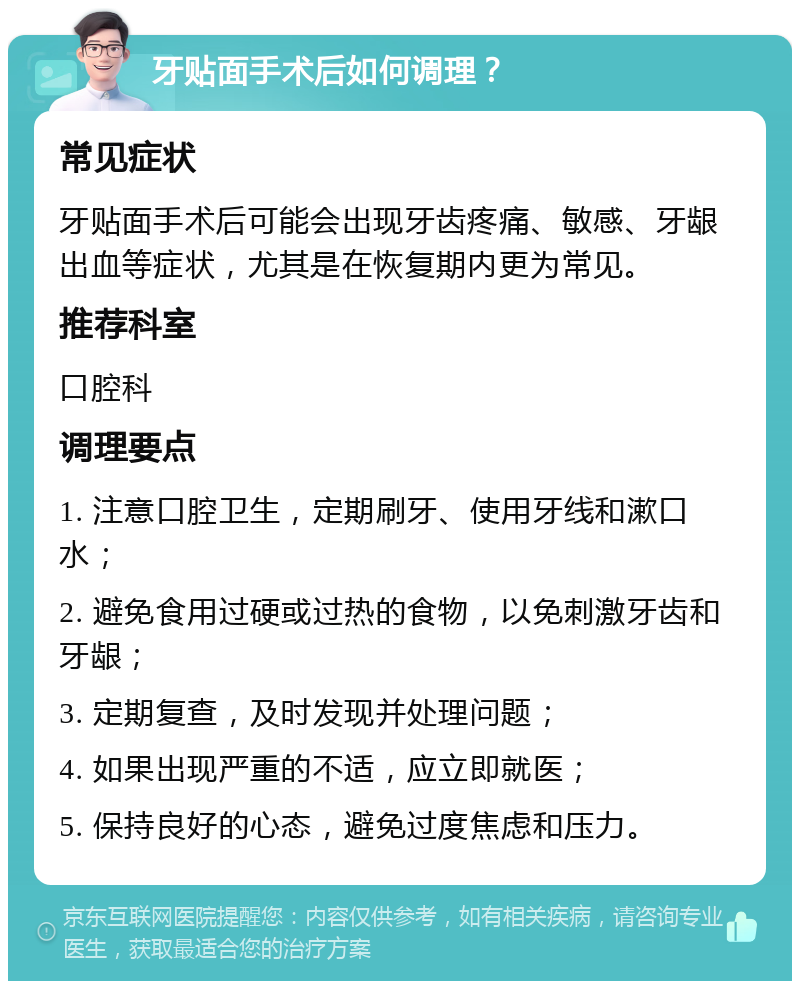 牙贴面手术后如何调理？ 常见症状 牙贴面手术后可能会出现牙齿疼痛、敏感、牙龈出血等症状，尤其是在恢复期内更为常见。 推荐科室 口腔科 调理要点 1. 注意口腔卫生，定期刷牙、使用牙线和漱口水； 2. 避免食用过硬或过热的食物，以免刺激牙齿和牙龈； 3. 定期复查，及时发现并处理问题； 4. 如果出现严重的不适，应立即就医； 5. 保持良好的心态，避免过度焦虑和压力。