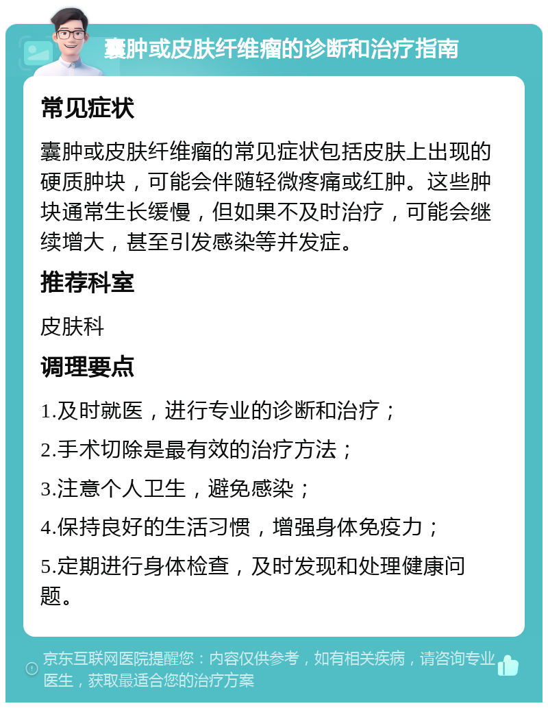 囊肿或皮肤纤维瘤的诊断和治疗指南 常见症状 囊肿或皮肤纤维瘤的常见症状包括皮肤上出现的硬质肿块，可能会伴随轻微疼痛或红肿。这些肿块通常生长缓慢，但如果不及时治疗，可能会继续增大，甚至引发感染等并发症。 推荐科室 皮肤科 调理要点 1.及时就医，进行专业的诊断和治疗； 2.手术切除是最有效的治疗方法； 3.注意个人卫生，避免感染； 4.保持良好的生活习惯，增强身体免疫力； 5.定期进行身体检查，及时发现和处理健康问题。