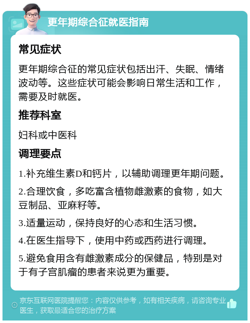 更年期综合征就医指南 常见症状 更年期综合征的常见症状包括出汗、失眠、情绪波动等。这些症状可能会影响日常生活和工作，需要及时就医。 推荐科室 妇科或中医科 调理要点 1.补充维生素D和钙片，以辅助调理更年期问题。 2.合理饮食，多吃富含植物雌激素的食物，如大豆制品、亚麻籽等。 3.适量运动，保持良好的心态和生活习惯。 4.在医生指导下，使用中药或西药进行调理。 5.避免食用含有雌激素成分的保健品，特别是对于有子宫肌瘤的患者来说更为重要。