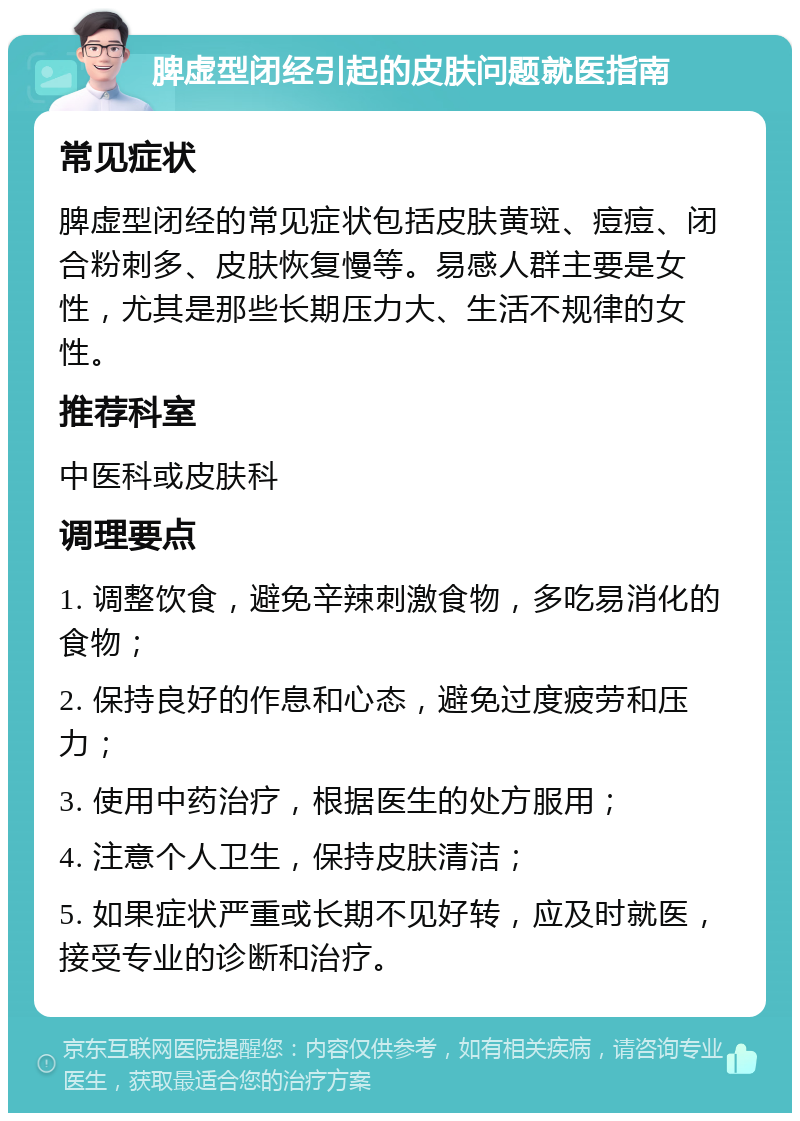 脾虚型闭经引起的皮肤问题就医指南 常见症状 脾虚型闭经的常见症状包括皮肤黄斑、痘痘、闭合粉刺多、皮肤恢复慢等。易感人群主要是女性，尤其是那些长期压力大、生活不规律的女性。 推荐科室 中医科或皮肤科 调理要点 1. 调整饮食，避免辛辣刺激食物，多吃易消化的食物； 2. 保持良好的作息和心态，避免过度疲劳和压力； 3. 使用中药治疗，根据医生的处方服用； 4. 注意个人卫生，保持皮肤清洁； 5. 如果症状严重或长期不见好转，应及时就医，接受专业的诊断和治疗。