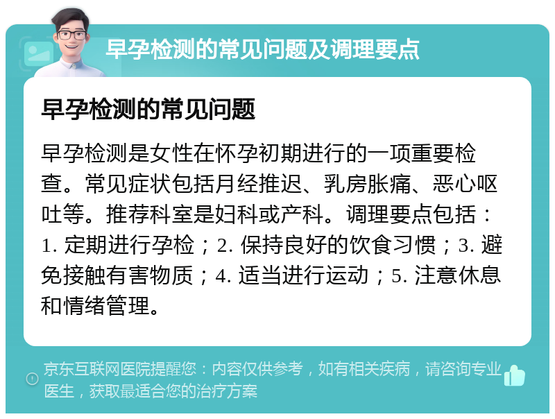 早孕检测的常见问题及调理要点 早孕检测的常见问题 早孕检测是女性在怀孕初期进行的一项重要检查。常见症状包括月经推迟、乳房胀痛、恶心呕吐等。推荐科室是妇科或产科。调理要点包括：1. 定期进行孕检；2. 保持良好的饮食习惯；3. 避免接触有害物质；4. 适当进行运动；5. 注意休息和情绪管理。