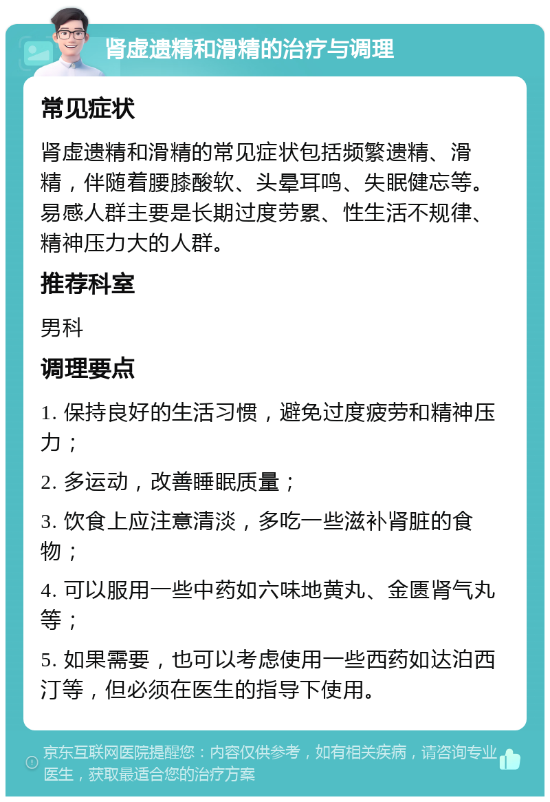 肾虚遗精和滑精的治疗与调理 常见症状 肾虚遗精和滑精的常见症状包括频繁遗精、滑精，伴随着腰膝酸软、头晕耳鸣、失眠健忘等。易感人群主要是长期过度劳累、性生活不规律、精神压力大的人群。 推荐科室 男科 调理要点 1. 保持良好的生活习惯，避免过度疲劳和精神压力； 2. 多运动，改善睡眠质量； 3. 饮食上应注意清淡，多吃一些滋补肾脏的食物； 4. 可以服用一些中药如六味地黄丸、金匮肾气丸等； 5. 如果需要，也可以考虑使用一些西药如达泊西汀等，但必须在医生的指导下使用。