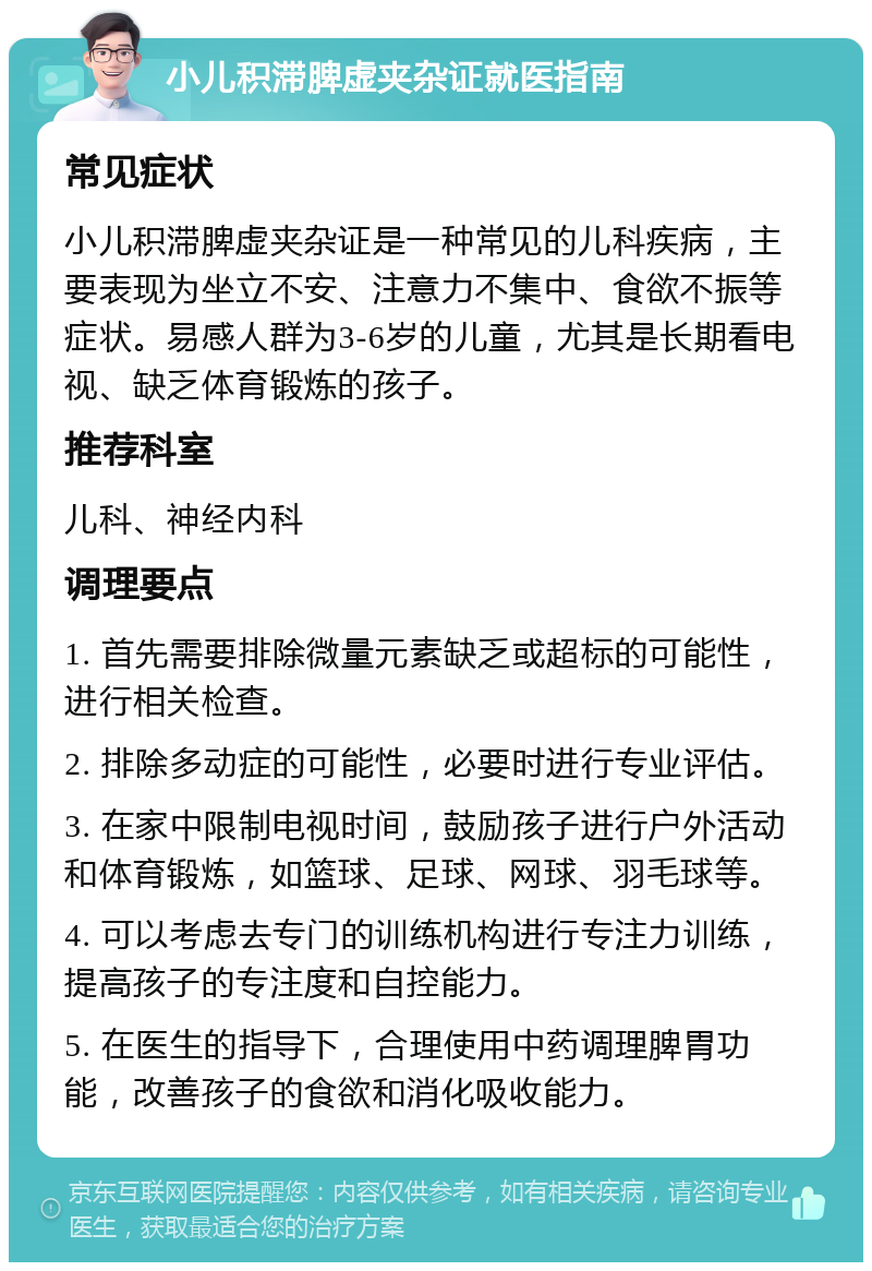 小儿积滞脾虚夹杂证就医指南 常见症状 小儿积滞脾虚夹杂证是一种常见的儿科疾病，主要表现为坐立不安、注意力不集中、食欲不振等症状。易感人群为3-6岁的儿童，尤其是长期看电视、缺乏体育锻炼的孩子。 推荐科室 儿科、神经内科 调理要点 1. 首先需要排除微量元素缺乏或超标的可能性，进行相关检查。 2. 排除多动症的可能性，必要时进行专业评估。 3. 在家中限制电视时间，鼓励孩子进行户外活动和体育锻炼，如篮球、足球、网球、羽毛球等。 4. 可以考虑去专门的训练机构进行专注力训练，提高孩子的专注度和自控能力。 5. 在医生的指导下，合理使用中药调理脾胃功能，改善孩子的食欲和消化吸收能力。