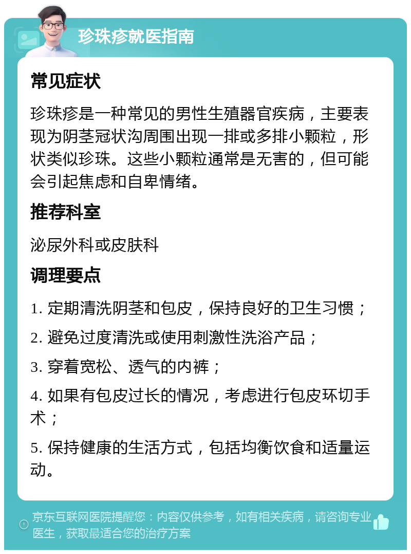 珍珠疹就医指南 常见症状 珍珠疹是一种常见的男性生殖器官疾病，主要表现为阴茎冠状沟周围出现一排或多排小颗粒，形状类似珍珠。这些小颗粒通常是无害的，但可能会引起焦虑和自卑情绪。 推荐科室 泌尿外科或皮肤科 调理要点 1. 定期清洗阴茎和包皮，保持良好的卫生习惯； 2. 避免过度清洗或使用刺激性洗浴产品； 3. 穿着宽松、透气的内裤； 4. 如果有包皮过长的情况，考虑进行包皮环切手术； 5. 保持健康的生活方式，包括均衡饮食和适量运动。