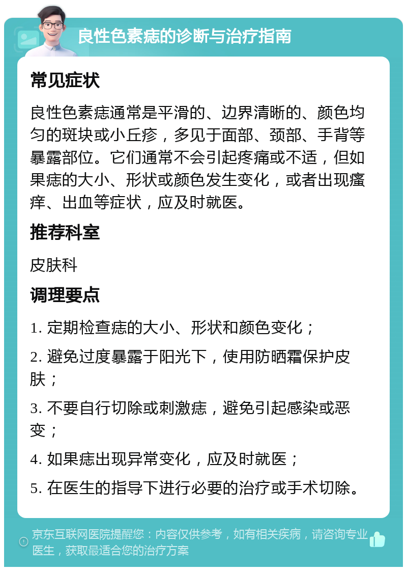 良性色素痣的诊断与治疗指南 常见症状 良性色素痣通常是平滑的、边界清晰的、颜色均匀的斑块或小丘疹，多见于面部、颈部、手背等暴露部位。它们通常不会引起疼痛或不适，但如果痣的大小、形状或颜色发生变化，或者出现瘙痒、出血等症状，应及时就医。 推荐科室 皮肤科 调理要点 1. 定期检查痣的大小、形状和颜色变化； 2. 避免过度暴露于阳光下，使用防晒霜保护皮肤； 3. 不要自行切除或刺激痣，避免引起感染或恶变； 4. 如果痣出现异常变化，应及时就医； 5. 在医生的指导下进行必要的治疗或手术切除。