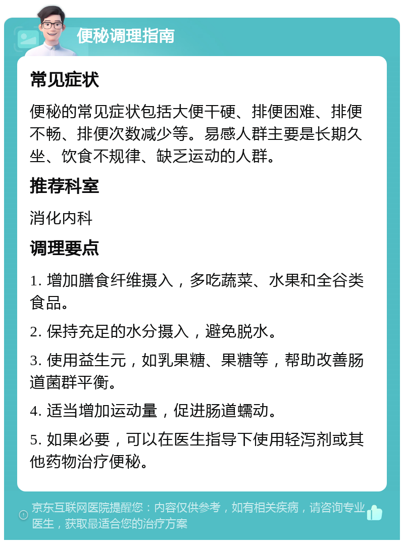 便秘调理指南 常见症状 便秘的常见症状包括大便干硬、排便困难、排便不畅、排便次数减少等。易感人群主要是长期久坐、饮食不规律、缺乏运动的人群。 推荐科室 消化内科 调理要点 1. 增加膳食纤维摄入，多吃蔬菜、水果和全谷类食品。 2. 保持充足的水分摄入，避免脱水。 3. 使用益生元，如乳果糖、果糖等，帮助改善肠道菌群平衡。 4. 适当增加运动量，促进肠道蠕动。 5. 如果必要，可以在医生指导下使用轻泻剂或其他药物治疗便秘。