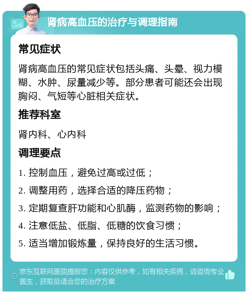 肾病高血压的治疗与调理指南 常见症状 肾病高血压的常见症状包括头痛、头晕、视力模糊、水肿、尿量减少等。部分患者可能还会出现胸闷、气短等心脏相关症状。 推荐科室 肾内科、心内科 调理要点 1. 控制血压，避免过高或过低； 2. 调整用药，选择合适的降压药物； 3. 定期复查肝功能和心肌酶，监测药物的影响； 4. 注意低盐、低脂、低糖的饮食习惯； 5. 适当增加锻炼量，保持良好的生活习惯。