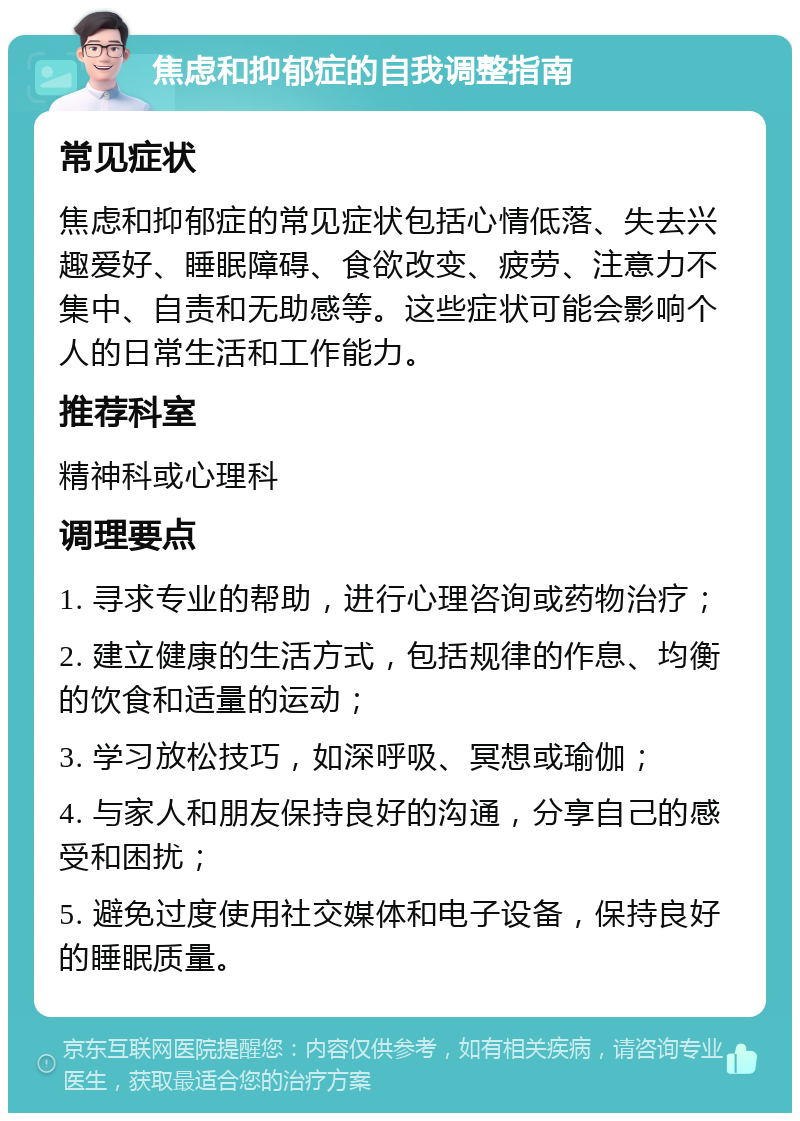 焦虑和抑郁症的自我调整指南 常见症状 焦虑和抑郁症的常见症状包括心情低落、失去兴趣爱好、睡眠障碍、食欲改变、疲劳、注意力不集中、自责和无助感等。这些症状可能会影响个人的日常生活和工作能力。 推荐科室 精神科或心理科 调理要点 1. 寻求专业的帮助，进行心理咨询或药物治疗； 2. 建立健康的生活方式，包括规律的作息、均衡的饮食和适量的运动； 3. 学习放松技巧，如深呼吸、冥想或瑜伽； 4. 与家人和朋友保持良好的沟通，分享自己的感受和困扰； 5. 避免过度使用社交媒体和电子设备，保持良好的睡眠质量。