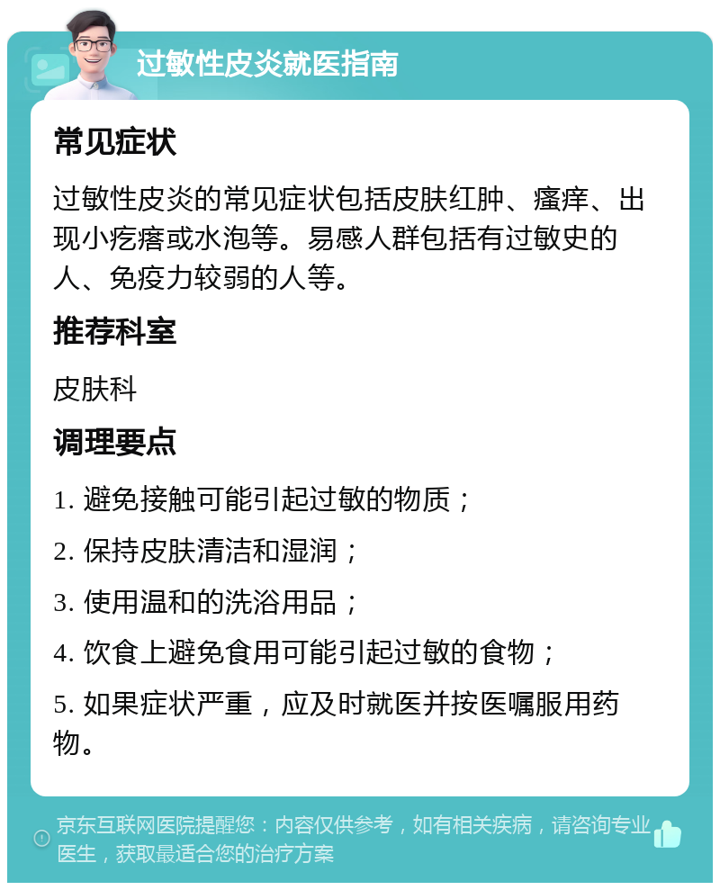 过敏性皮炎就医指南 常见症状 过敏性皮炎的常见症状包括皮肤红肿、瘙痒、出现小疙瘩或水泡等。易感人群包括有过敏史的人、免疫力较弱的人等。 推荐科室 皮肤科 调理要点 1. 避免接触可能引起过敏的物质； 2. 保持皮肤清洁和湿润； 3. 使用温和的洗浴用品； 4. 饮食上避免食用可能引起过敏的食物； 5. 如果症状严重，应及时就医并按医嘱服用药物。