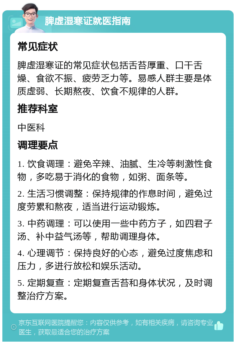 脾虚湿寒证就医指南 常见症状 脾虚湿寒证的常见症状包括舌苔厚重、口干舌燥、食欲不振、疲劳乏力等。易感人群主要是体质虚弱、长期熬夜、饮食不规律的人群。 推荐科室 中医科 调理要点 1. 饮食调理：避免辛辣、油腻、生冷等刺激性食物，多吃易于消化的食物，如粥、面条等。 2. 生活习惯调整：保持规律的作息时间，避免过度劳累和熬夜，适当进行运动锻炼。 3. 中药调理：可以使用一些中药方子，如四君子汤、补中益气汤等，帮助调理身体。 4. 心理调节：保持良好的心态，避免过度焦虑和压力，多进行放松和娱乐活动。 5. 定期复查：定期复查舌苔和身体状况，及时调整治疗方案。