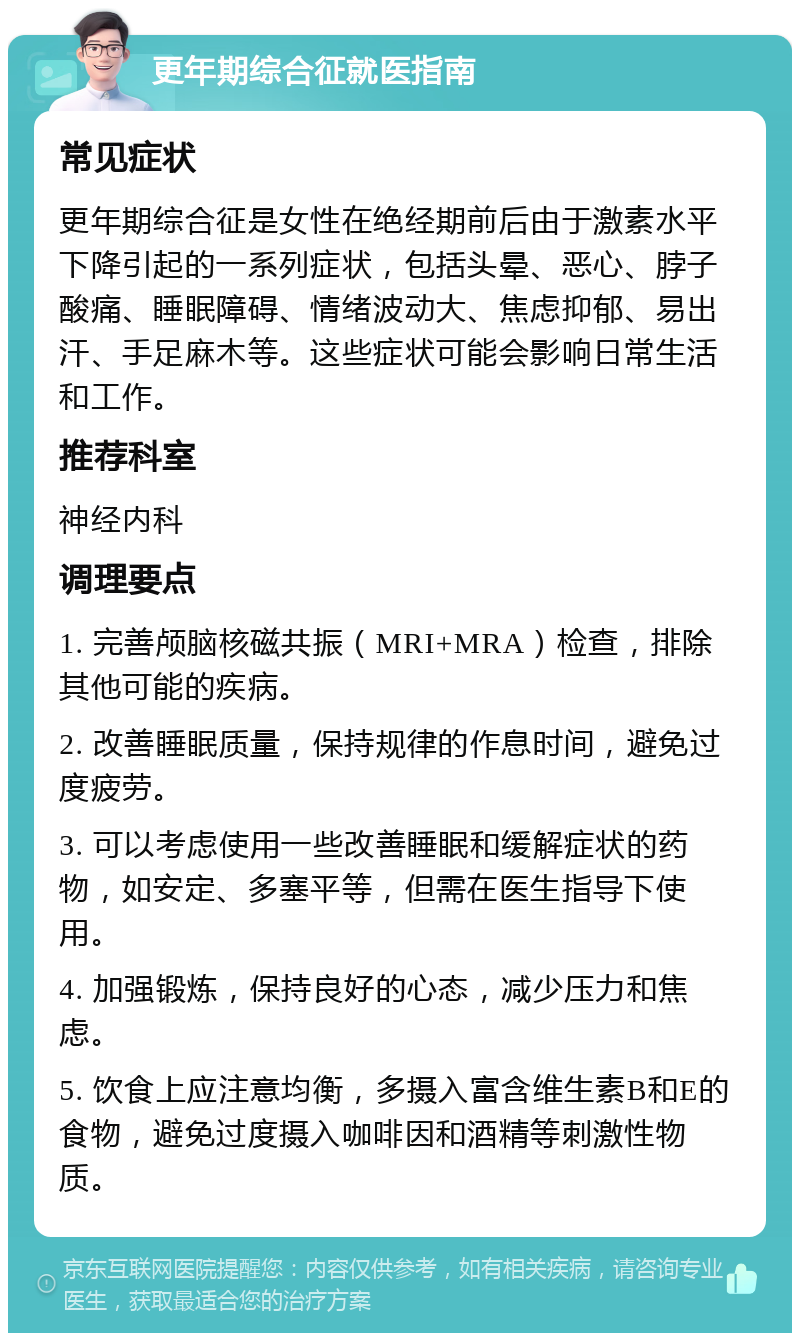 更年期综合征就医指南 常见症状 更年期综合征是女性在绝经期前后由于激素水平下降引起的一系列症状，包括头晕、恶心、脖子酸痛、睡眠障碍、情绪波动大、焦虑抑郁、易出汗、手足麻木等。这些症状可能会影响日常生活和工作。 推荐科室 神经内科 调理要点 1. 完善颅脑核磁共振（MRI+MRA）检查，排除其他可能的疾病。 2. 改善睡眠质量，保持规律的作息时间，避免过度疲劳。 3. 可以考虑使用一些改善睡眠和缓解症状的药物，如安定、多塞平等，但需在医生指导下使用。 4. 加强锻炼，保持良好的心态，减少压力和焦虑。 5. 饮食上应注意均衡，多摄入富含维生素B和E的食物，避免过度摄入咖啡因和酒精等刺激性物质。