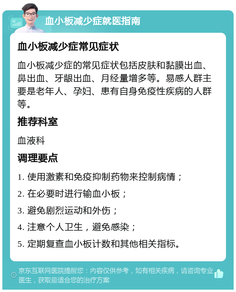 血小板减少症就医指南 血小板减少症常见症状 血小板减少症的常见症状包括皮肤和黏膜出血、鼻出血、牙龈出血、月经量增多等。易感人群主要是老年人、孕妇、患有自身免疫性疾病的人群等。 推荐科室 血液科 调理要点 1. 使用激素和免疫抑制药物来控制病情； 2. 在必要时进行输血小板； 3. 避免剧烈运动和外伤； 4. 注意个人卫生，避免感染； 5. 定期复查血小板计数和其他相关指标。