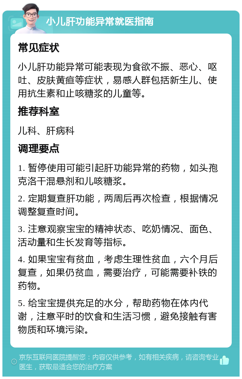 小儿肝功能异常就医指南 常见症状 小儿肝功能异常可能表现为食欲不振、恶心、呕吐、皮肤黄疸等症状，易感人群包括新生儿、使用抗生素和止咳糖浆的儿童等。 推荐科室 儿科、肝病科 调理要点 1. 暂停使用可能引起肝功能异常的药物，如头孢克洛干混悬剂和儿咳糖浆。 2. 定期复查肝功能，两周后再次检查，根据情况调整复查时间。 3. 注意观察宝宝的精神状态、吃奶情况、面色、活动量和生长发育等指标。 4. 如果宝宝有贫血，考虑生理性贫血，六个月后复查，如果仍贫血，需要治疗，可能需要补铁的药物。 5. 给宝宝提供充足的水分，帮助药物在体内代谢，注意平时的饮食和生活习惯，避免接触有害物质和环境污染。