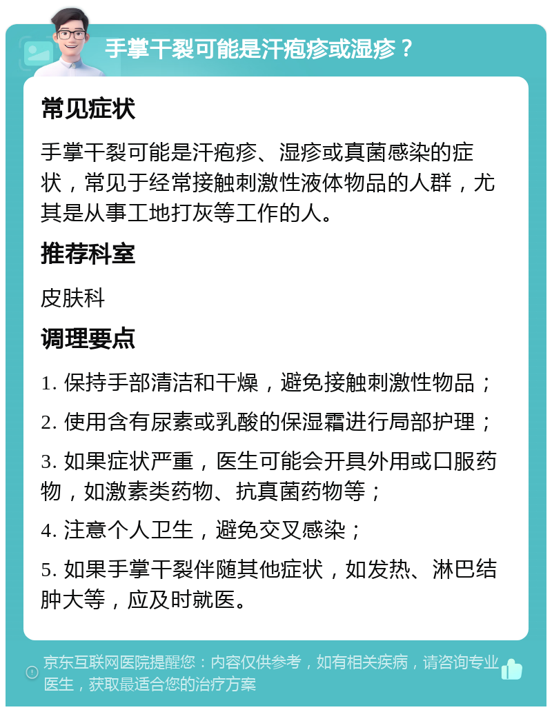 手掌干裂可能是汗疱疹或湿疹？ 常见症状 手掌干裂可能是汗疱疹、湿疹或真菌感染的症状，常见于经常接触刺激性液体物品的人群，尤其是从事工地打灰等工作的人。 推荐科室 皮肤科 调理要点 1. 保持手部清洁和干燥，避免接触刺激性物品； 2. 使用含有尿素或乳酸的保湿霜进行局部护理； 3. 如果症状严重，医生可能会开具外用或口服药物，如激素类药物、抗真菌药物等； 4. 注意个人卫生，避免交叉感染； 5. 如果手掌干裂伴随其他症状，如发热、淋巴结肿大等，应及时就医。