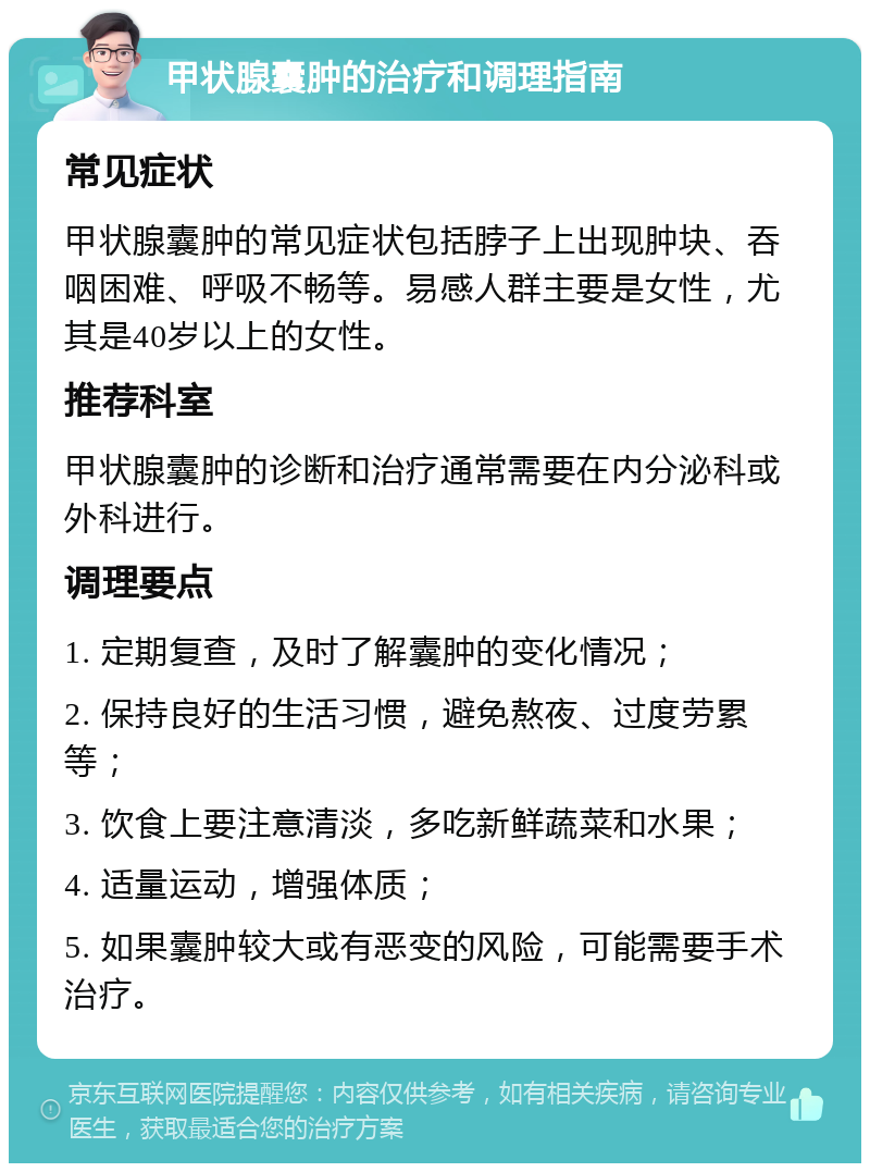 甲状腺囊肿的治疗和调理指南 常见症状 甲状腺囊肿的常见症状包括脖子上出现肿块、吞咽困难、呼吸不畅等。易感人群主要是女性，尤其是40岁以上的女性。 推荐科室 甲状腺囊肿的诊断和治疗通常需要在内分泌科或外科进行。 调理要点 1. 定期复查，及时了解囊肿的变化情况； 2. 保持良好的生活习惯，避免熬夜、过度劳累等； 3. 饮食上要注意清淡，多吃新鲜蔬菜和水果； 4. 适量运动，增强体质； 5. 如果囊肿较大或有恶变的风险，可能需要手术治疗。