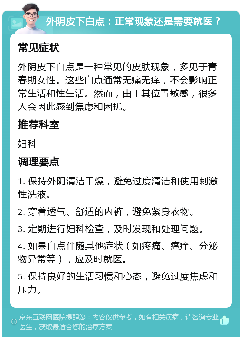 外阴皮下白点：正常现象还是需要就医？ 常见症状 外阴皮下白点是一种常见的皮肤现象，多见于青春期女性。这些白点通常无痛无痒，不会影响正常生活和性生活。然而，由于其位置敏感，很多人会因此感到焦虑和困扰。 推荐科室 妇科 调理要点 1. 保持外阴清洁干燥，避免过度清洁和使用刺激性洗液。 2. 穿着透气、舒适的内裤，避免紧身衣物。 3. 定期进行妇科检查，及时发现和处理问题。 4. 如果白点伴随其他症状（如疼痛、瘙痒、分泌物异常等），应及时就医。 5. 保持良好的生活习惯和心态，避免过度焦虑和压力。