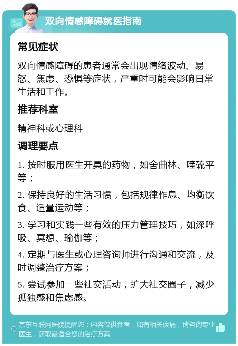 双向情感障碍就医指南 常见症状 双向情感障碍的患者通常会出现情绪波动、易怒、焦虑、恐惧等症状，严重时可能会影响日常生活和工作。 推荐科室 精神科或心理科 调理要点 1. 按时服用医生开具的药物，如舍曲林、喹硫平等； 2. 保持良好的生活习惯，包括规律作息、均衡饮食、适量运动等； 3. 学习和实践一些有效的压力管理技巧，如深呼吸、冥想、瑜伽等； 4. 定期与医生或心理咨询师进行沟通和交流，及时调整治疗方案； 5. 尝试参加一些社交活动，扩大社交圈子，减少孤独感和焦虑感。