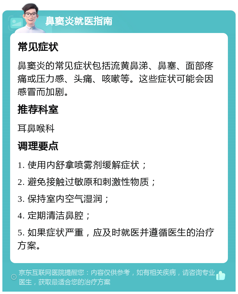 鼻窦炎就医指南 常见症状 鼻窦炎的常见症状包括流黄鼻涕、鼻塞、面部疼痛或压力感、头痛、咳嗽等。这些症状可能会因感冒而加剧。 推荐科室 耳鼻喉科 调理要点 1. 使用内舒拿喷雾剂缓解症状； 2. 避免接触过敏原和刺激性物质； 3. 保持室内空气湿润； 4. 定期清洁鼻腔； 5. 如果症状严重，应及时就医并遵循医生的治疗方案。