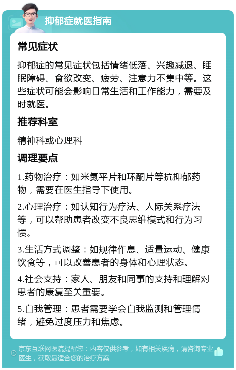 抑郁症就医指南 常见症状 抑郁症的常见症状包括情绪低落、兴趣减退、睡眠障碍、食欲改变、疲劳、注意力不集中等。这些症状可能会影响日常生活和工作能力，需要及时就医。 推荐科室 精神科或心理科 调理要点 1.药物治疗：如米氮平片和环酮片等抗抑郁药物，需要在医生指导下使用。 2.心理治疗：如认知行为疗法、人际关系疗法等，可以帮助患者改变不良思维模式和行为习惯。 3.生活方式调整：如规律作息、适量运动、健康饮食等，可以改善患者的身体和心理状态。 4.社会支持：家人、朋友和同事的支持和理解对患者的康复至关重要。 5.自我管理：患者需要学会自我监测和管理情绪，避免过度压力和焦虑。