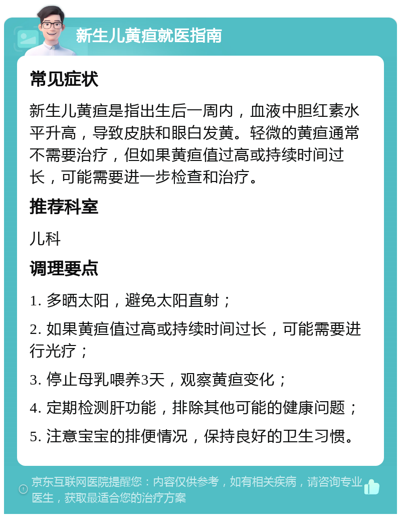 新生儿黄疸就医指南 常见症状 新生儿黄疸是指出生后一周内，血液中胆红素水平升高，导致皮肤和眼白发黄。轻微的黄疸通常不需要治疗，但如果黄疸值过高或持续时间过长，可能需要进一步检查和治疗。 推荐科室 儿科 调理要点 1. 多晒太阳，避免太阳直射； 2. 如果黄疸值过高或持续时间过长，可能需要进行光疗； 3. 停止母乳喂养3天，观察黄疸变化； 4. 定期检测肝功能，排除其他可能的健康问题； 5. 注意宝宝的排便情况，保持良好的卫生习惯。