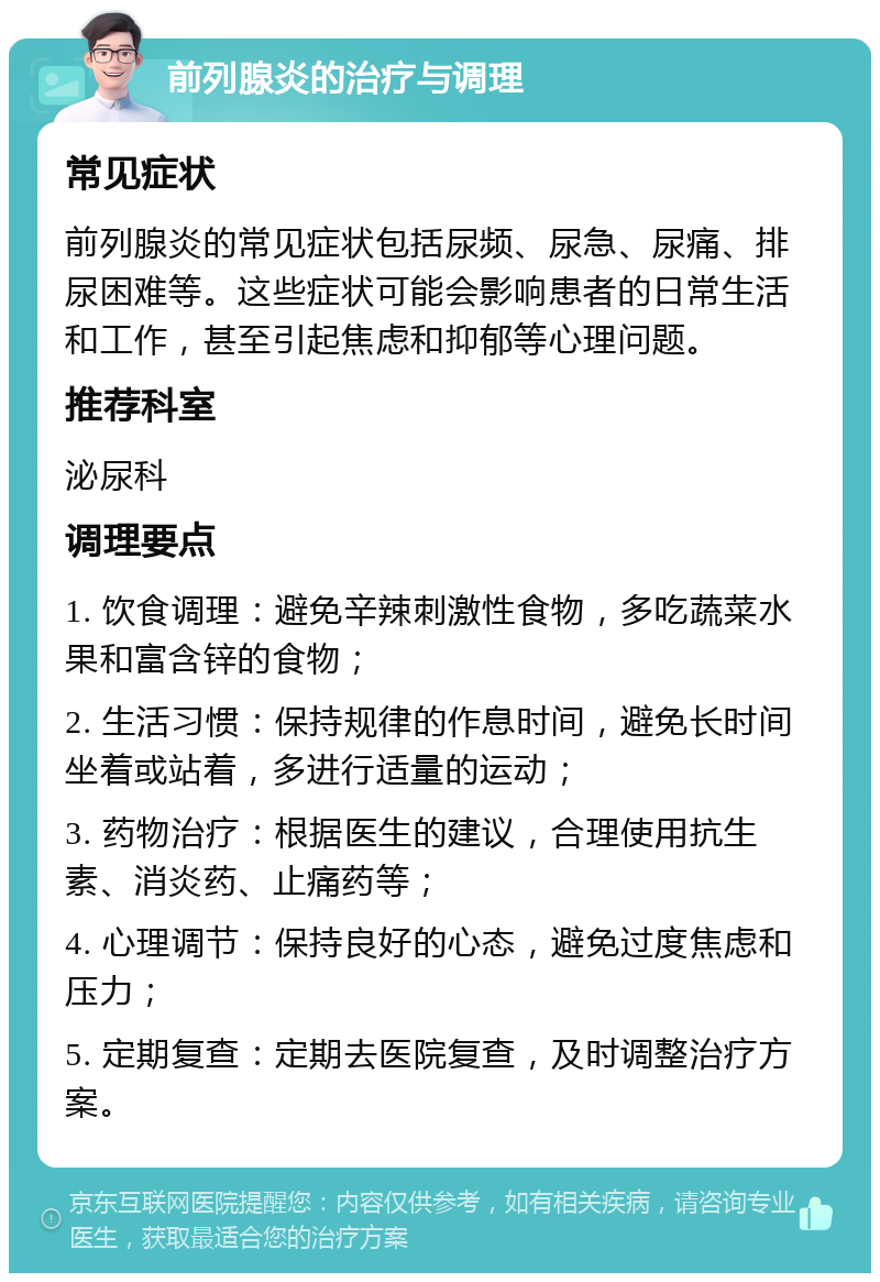 前列腺炎的治疗与调理 常见症状 前列腺炎的常见症状包括尿频、尿急、尿痛、排尿困难等。这些症状可能会影响患者的日常生活和工作，甚至引起焦虑和抑郁等心理问题。 推荐科室 泌尿科 调理要点 1. 饮食调理：避免辛辣刺激性食物，多吃蔬菜水果和富含锌的食物； 2. 生活习惯：保持规律的作息时间，避免长时间坐着或站着，多进行适量的运动； 3. 药物治疗：根据医生的建议，合理使用抗生素、消炎药、止痛药等； 4. 心理调节：保持良好的心态，避免过度焦虑和压力； 5. 定期复查：定期去医院复查，及时调整治疗方案。