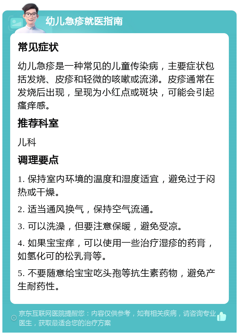 幼儿急疹就医指南 常见症状 幼儿急疹是一种常见的儿童传染病，主要症状包括发烧、皮疹和轻微的咳嗽或流涕。皮疹通常在发烧后出现，呈现为小红点或斑块，可能会引起瘙痒感。 推荐科室 儿科 调理要点 1. 保持室内环境的温度和湿度适宜，避免过于闷热或干燥。 2. 适当通风换气，保持空气流通。 3. 可以洗澡，但要注意保暖，避免受凉。 4. 如果宝宝痒，可以使用一些治疗湿疹的药膏，如氢化可的松乳膏等。 5. 不要随意给宝宝吃头孢等抗生素药物，避免产生耐药性。