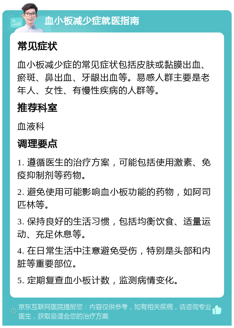 血小板减少症就医指南 常见症状 血小板减少症的常见症状包括皮肤或黏膜出血、瘀斑、鼻出血、牙龈出血等。易感人群主要是老年人、女性、有慢性疾病的人群等。 推荐科室 血液科 调理要点 1. 遵循医生的治疗方案，可能包括使用激素、免疫抑制剂等药物。 2. 避免使用可能影响血小板功能的药物，如阿司匹林等。 3. 保持良好的生活习惯，包括均衡饮食、适量运动、充足休息等。 4. 在日常生活中注意避免受伤，特别是头部和内脏等重要部位。 5. 定期复查血小板计数，监测病情变化。