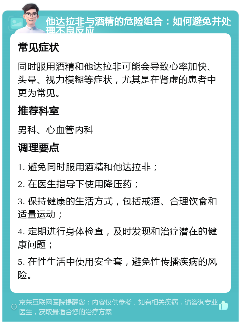 他达拉非与酒精的危险组合：如何避免并处理不良反应 常见症状 同时服用酒精和他达拉非可能会导致心率加快、头晕、视力模糊等症状，尤其是在肾虚的患者中更为常见。 推荐科室 男科、心血管内科 调理要点 1. 避免同时服用酒精和他达拉非； 2. 在医生指导下使用降压药； 3. 保持健康的生活方式，包括戒酒、合理饮食和适量运动； 4. 定期进行身体检查，及时发现和治疗潜在的健康问题； 5. 在性生活中使用安全套，避免性传播疾病的风险。